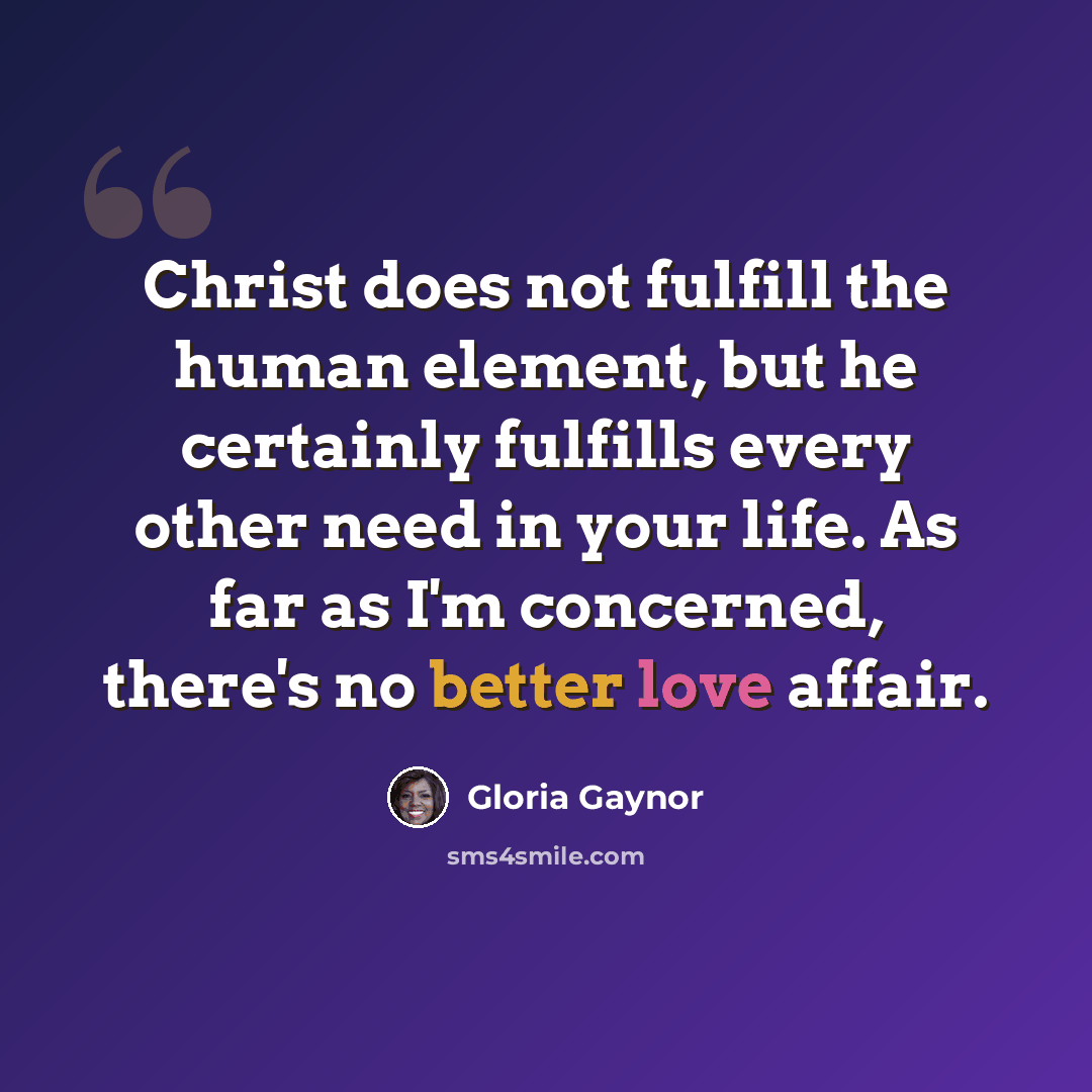 “Christ does not fulfill the human element, but he certainly fulfills every other need in your life. As far as I'm concerned, there's no better love affair.” quote by Gloria Gaynor