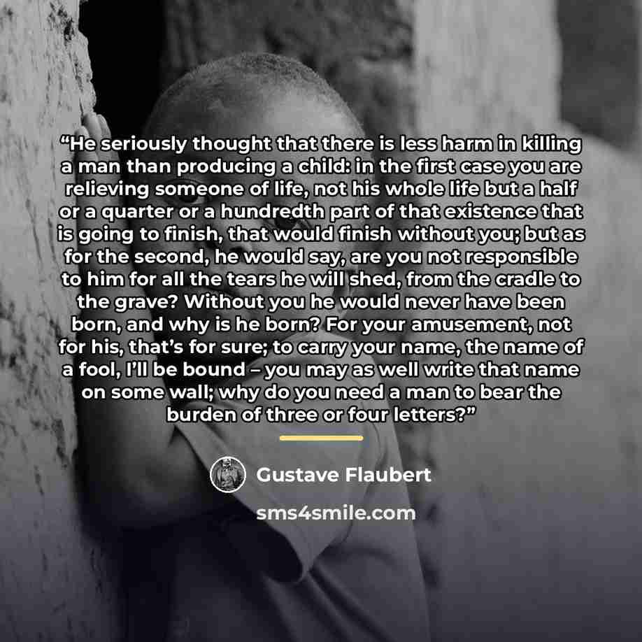“He seriously thought that there is less harm in killing a man than producing a child: in the first case you are relieving someone of life, not his whole life but a half or a quarter or a hundredth part of that existence that is going to finish, that would finish without you; but as for the second…” quote by Gustave Flaubert