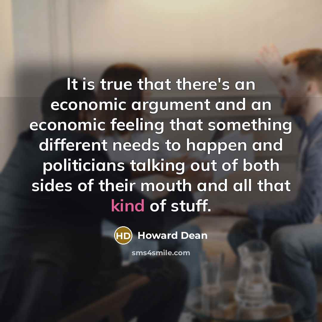 “It is true that there's an economic argument and an economic feeling that something different needs to happen and politicians talking out of both sides of their mouth and all that kind of stuff.” quote by Howard Dean