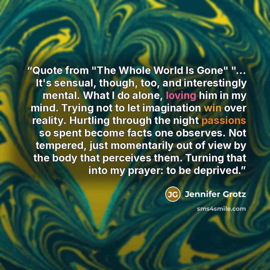 “Quote from "The Whole World Is Gone" "… It's sensual, though, too, and interestingly mental. What I do alone, loving him in my mind. Trying not to let imagination win over reality. Hurtling through the night passions so spent become facts one observes. Not tempered, just momentarily out of view by…” quote by Jennifer Grotz