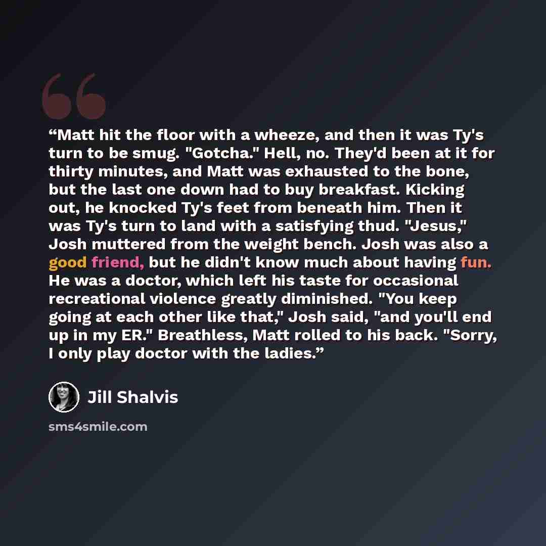 “Matt hit the floor with a wheeze, and then it was Ty's turn to be smug. "Gotcha." Hell, no. They'd been at it for thirty minutes, and Matt was exhausted to the bone, but the last one down had to buy breakfast. Kicking out, he knocked Ty's feet from beneath him. Then it was Ty's turn to land with a…” quote by Jill Shalvis