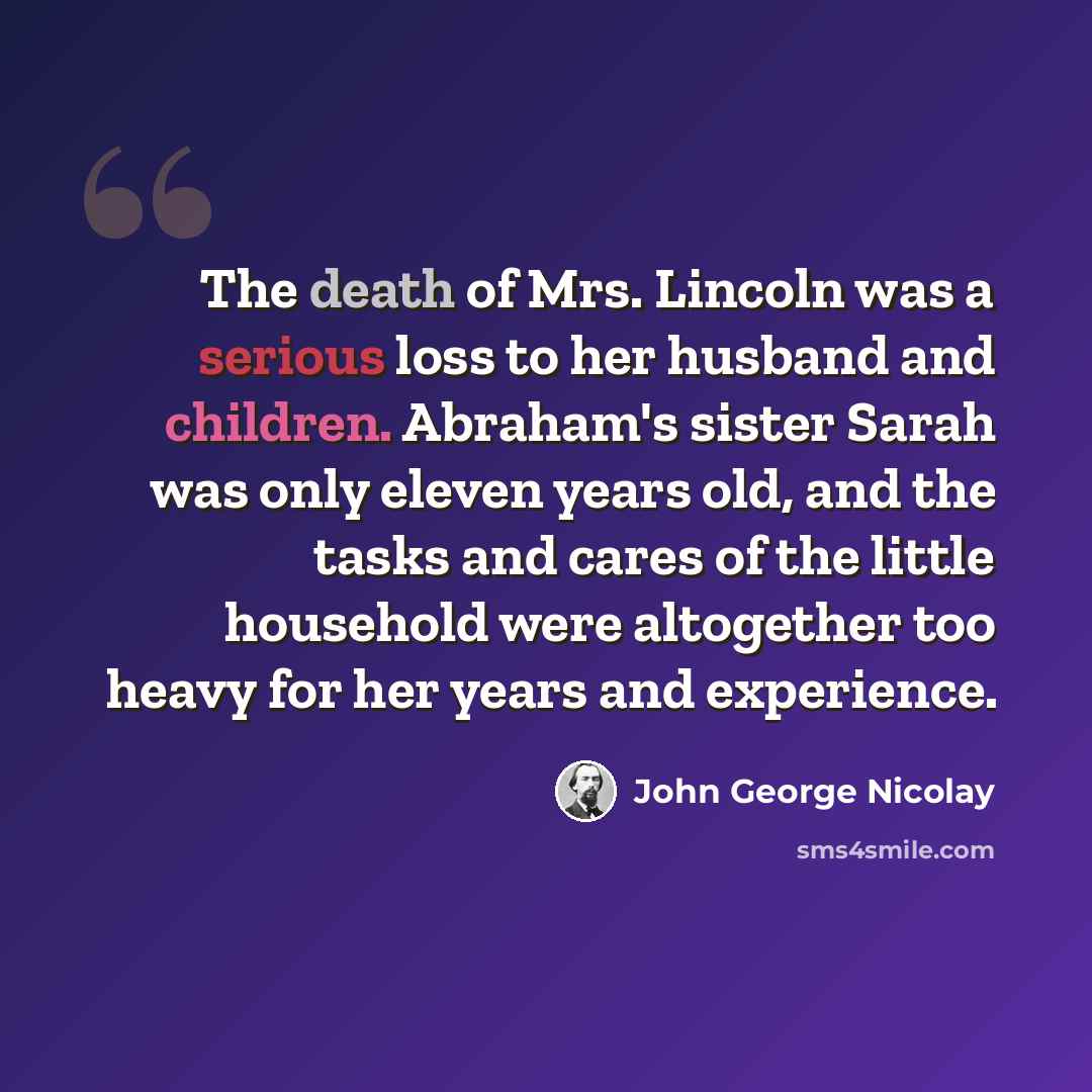 “The death of Mrs. Lincoln was a serious loss to her husband and children. Abraham's sister Sarah was only eleven years old, and the tasks and cares of the little household were altogether too heavy for her years and experience.” quote by John George Nicolay