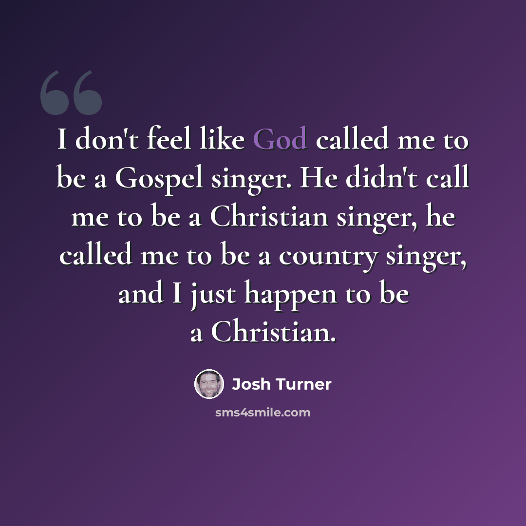 “I don't feel like God called me to be a Gospel singer. He didn't call me to be a Christian singer, he called me to be a country singer, and I just happen to be a Christian.” quote by Josh Turner