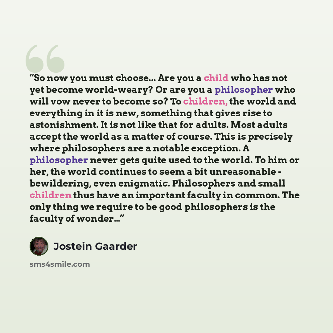 “So now you must choose... Are you a child who has not yet become world-weary? Or are you a philosopher who will vow never to become so? To children, the world and everything in it is new, something that gives rise to astonishment. It is not like that for adults. Most adults accept the world as a…” quote by Jostein Gaarder