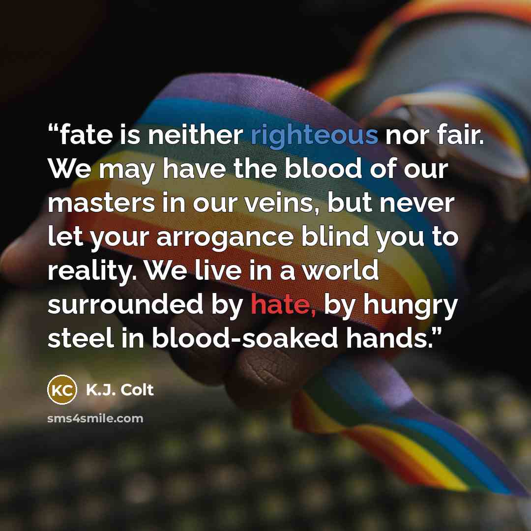 “fate is neither righteous nor fair. We may have the blood of our masters in our veins, but never let your arrogance blind you to reality. We live in a world surrounded by hate, by hungry steel in blood-soaked hands.” quote by K.J. Colt