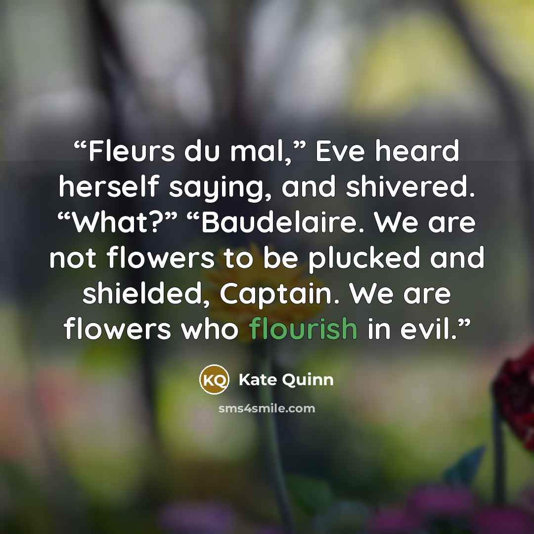 “Fleurs du mal,” Eve heard herself saying, and shivered. “What?” “Baudelaire. We are not flowers to be plucked and shielded, Captain. We are flowers who flourish in evil.” quote by Kate Quinn