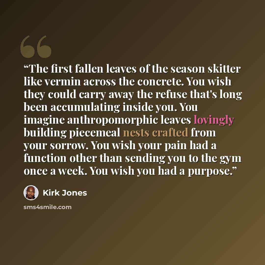 “The first fallen leaves of the season skitter like vermin across the concrete. You wish they could carry away the refuse that's long been accumulating inside you. You imagine anthropomorphic leaves lovingly building piecemeal nests crafted from your sorrow. You wish your pain had a function other…” quote by Kirk Jones