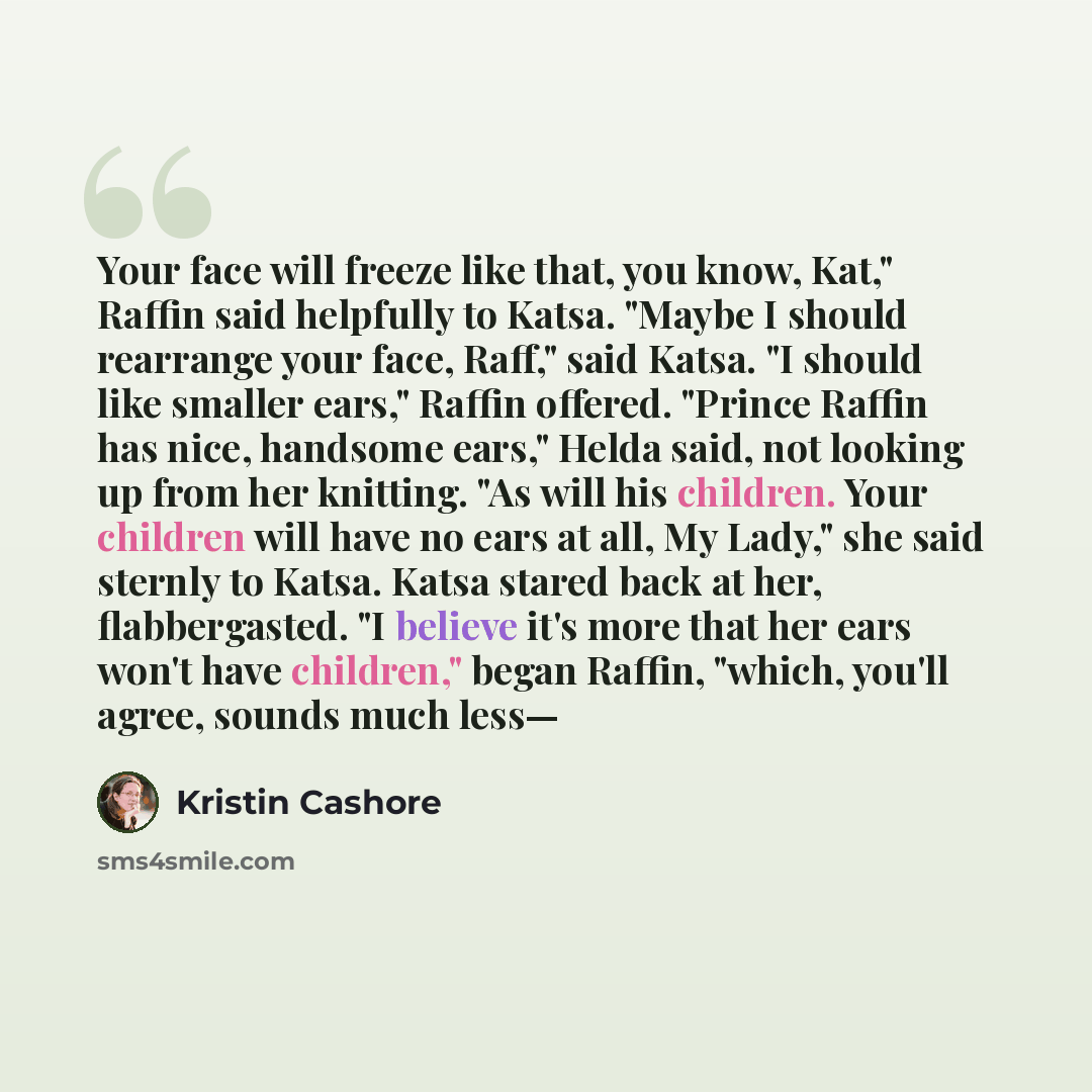 “Your face will freeze like that, you know, Kat," Raffin said helpfully to Katsa. "Maybe I should rearrange your face, Raff," said Katsa. "I should like smaller ears," Raffin offered. "Prince Raffin has nice, handsome ears," Helda said, not looking up from her knitting. "As will his children. Your…” quote by Kristin Cashore