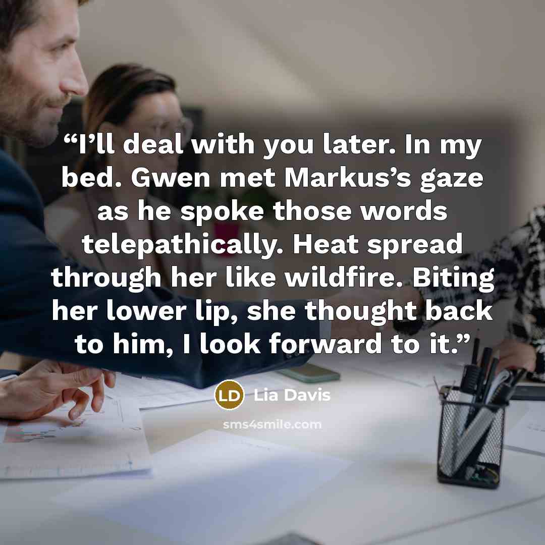 “I’ll deal with you later. In my bed. Gwen met Markus’s gaze as he spoke those words telepathically. Heat spread through her like wildfire. Biting her lower lip, she thought back to him, I look forward to it.” quote by Lia Davis