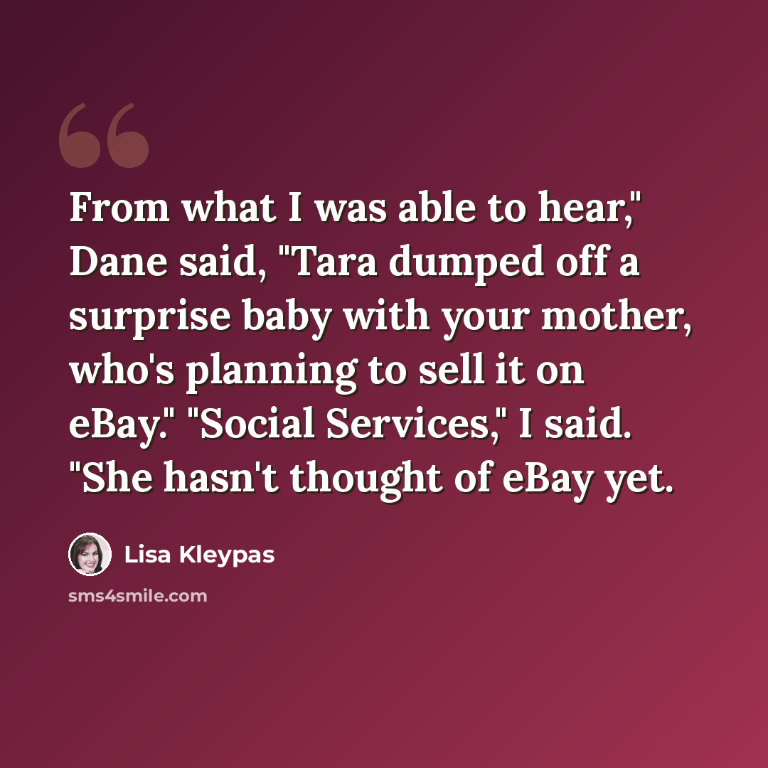 “From what I was able to hear," Dane said, "Tara dumped off a surprise baby with your mother, who's planning to sell it on eBay." "Social Services," I said. "She hasn't thought of eBay yet.” quote by Lisa Kleypas
