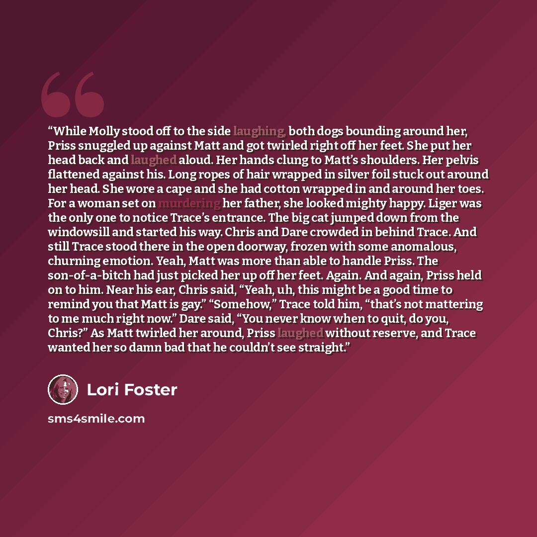 “While Molly stood off to the side laughing, both dogs bounding around her, Priss snuggled up against Matt and got twirled right off her feet. She put her head back and laughed aloud. Her hands clung to Matt’s shoulders. Her pelvis flattened against his. Long ropes of hair wrapped in silver foil…” quote by Lori Foster
