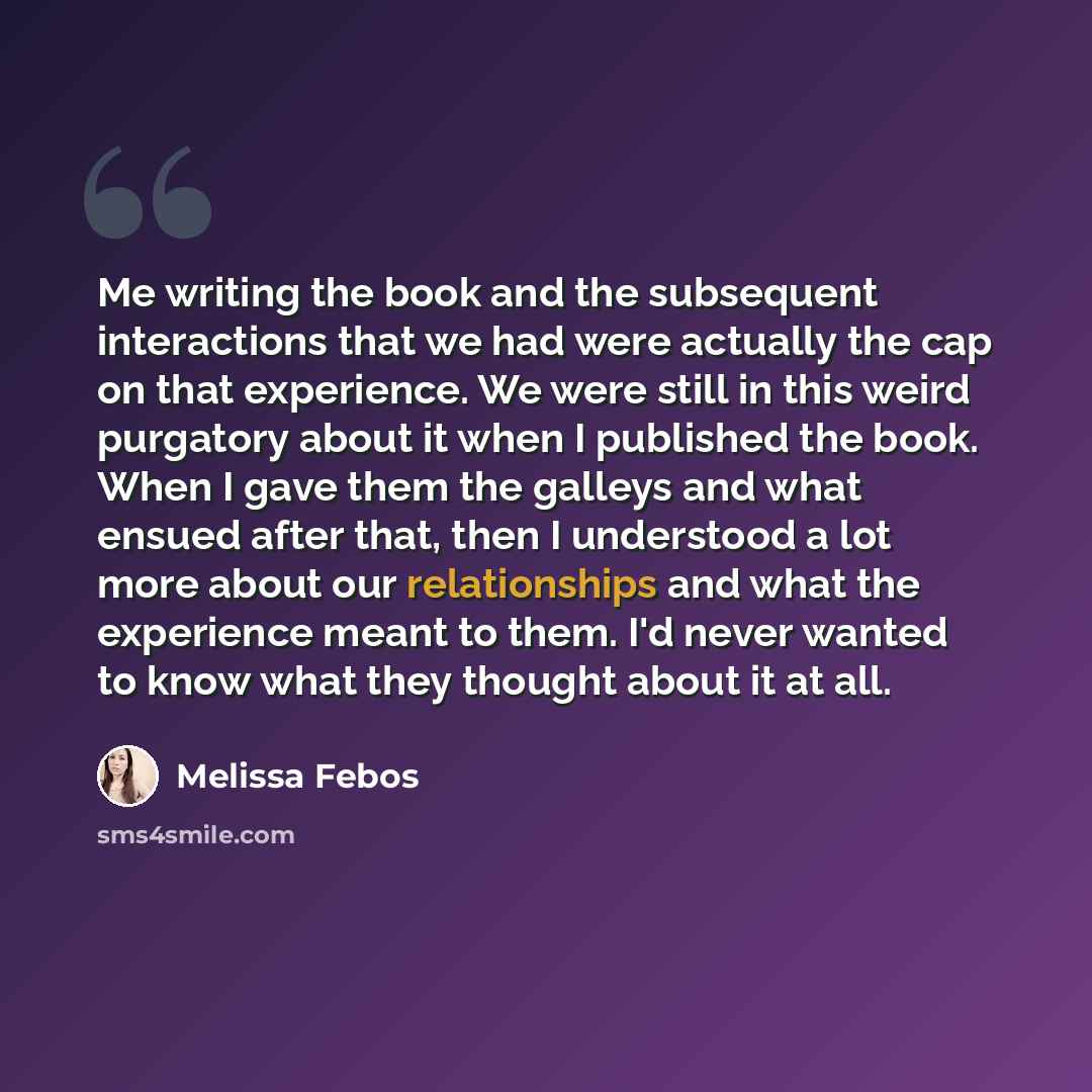 “Me writing the book and the subsequent interactions that we had were actually the cap on that experience. We were still in this weird purgatory about it when I published the book. When I gave them the galleys and what ensued after that, then I understood a lot more about our relationships and what…” quote by Melissa Febos