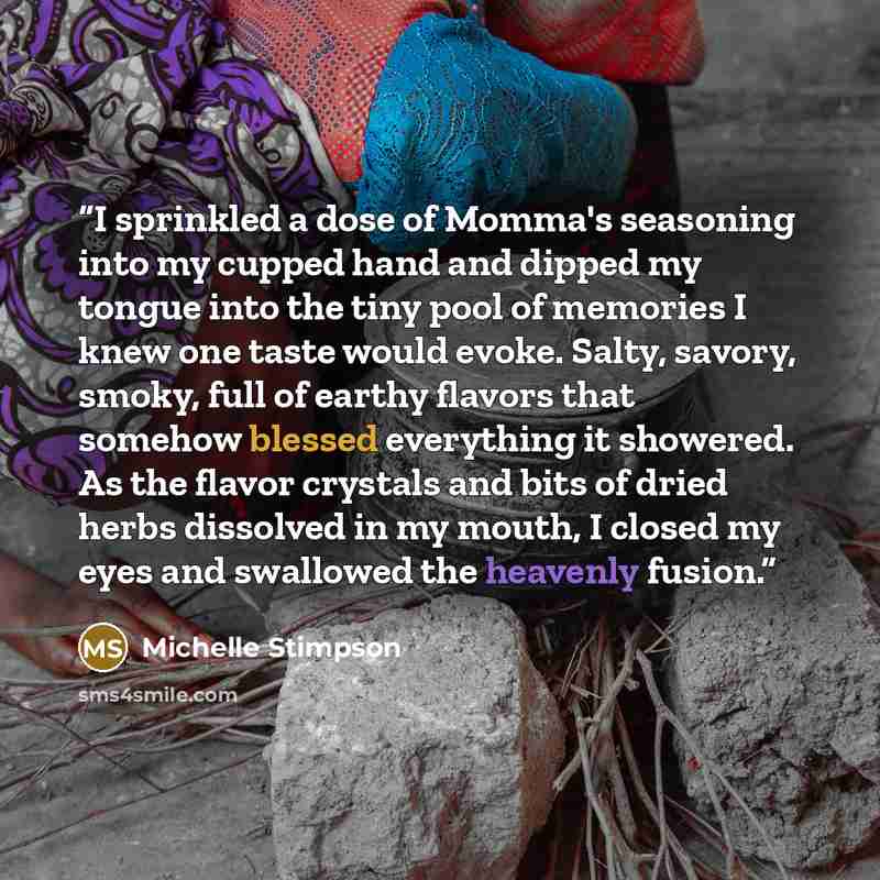 “I sprinkled a dose of Momma's seasoning into my cupped hand and dipped my tongue into the tiny pool of memories I knew one taste would evoke. Salty, savory, smoky, full of earthy flavors that somehow blessed everything it showered. As the flavor crystals and bits of dried herbs dissolved in my…” quote by Michelle Stimpson
