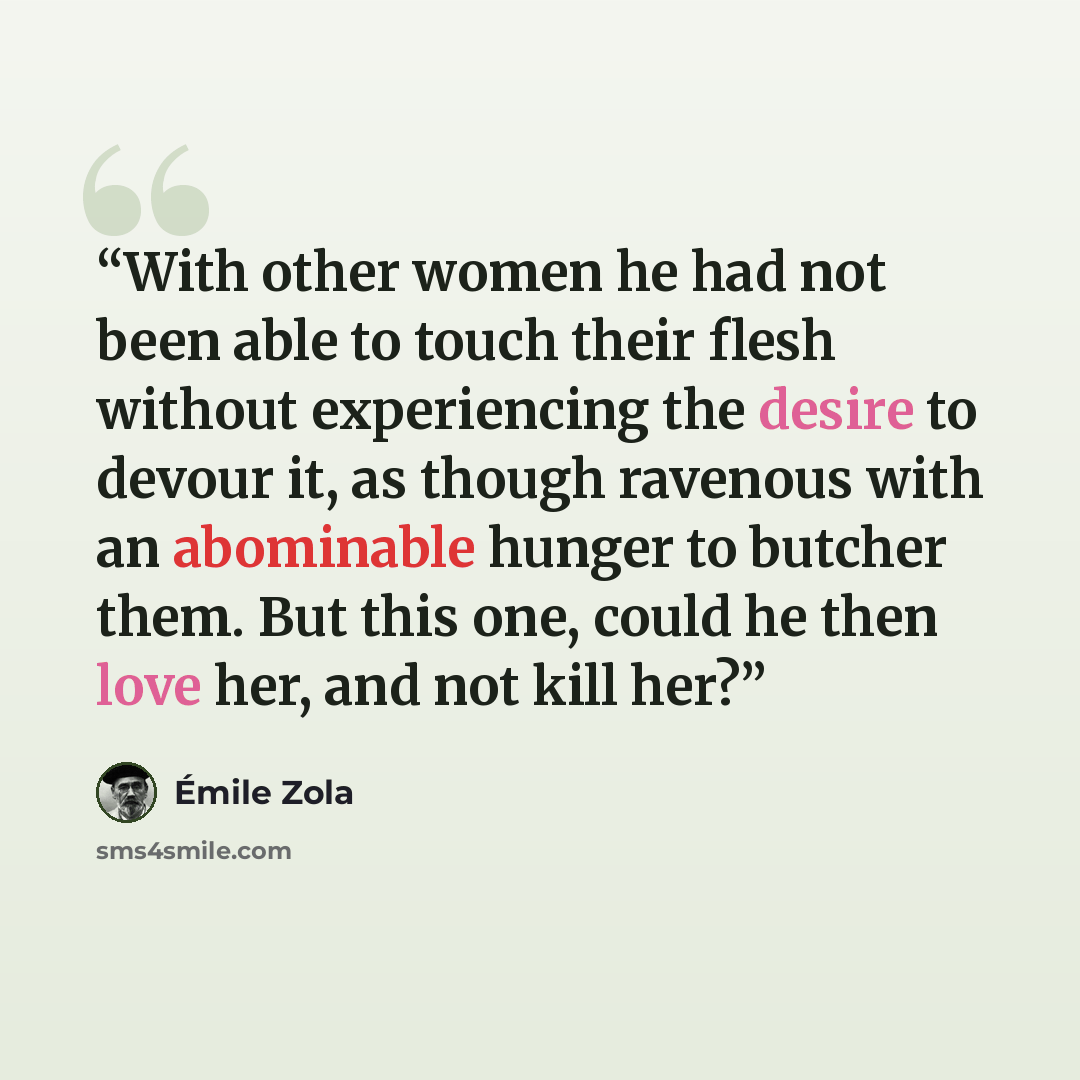 “With other women he had not been able to touch their flesh without experiencing the desire to devour it, as though ravenous with an abominable hunger to butcher them. But this one, could he then love her, and not kill her?” quote by Émile Zola