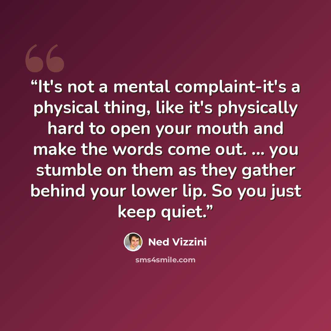 “It's not a mental complaint-it's a physical thing, like it's physically hard to open your mouth and make the words come out. ... you stumble on them as they gather behind your lower lip. So you just keep quiet.” quote by Ned Vizzini