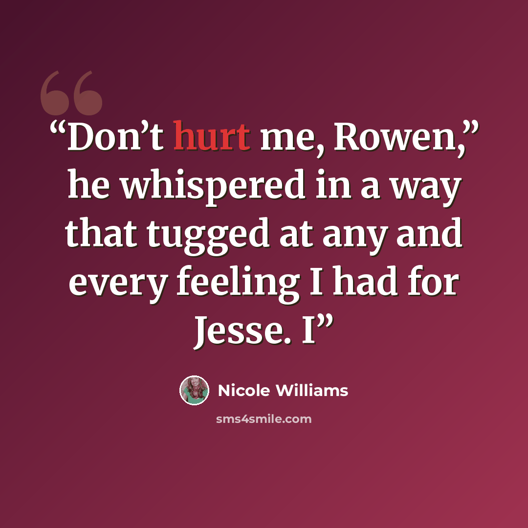 “Don’t hurt me, Rowen,” he whispered in a way that tugged at any and every feeling I had for Jesse. I” quote by Nicole Williams
