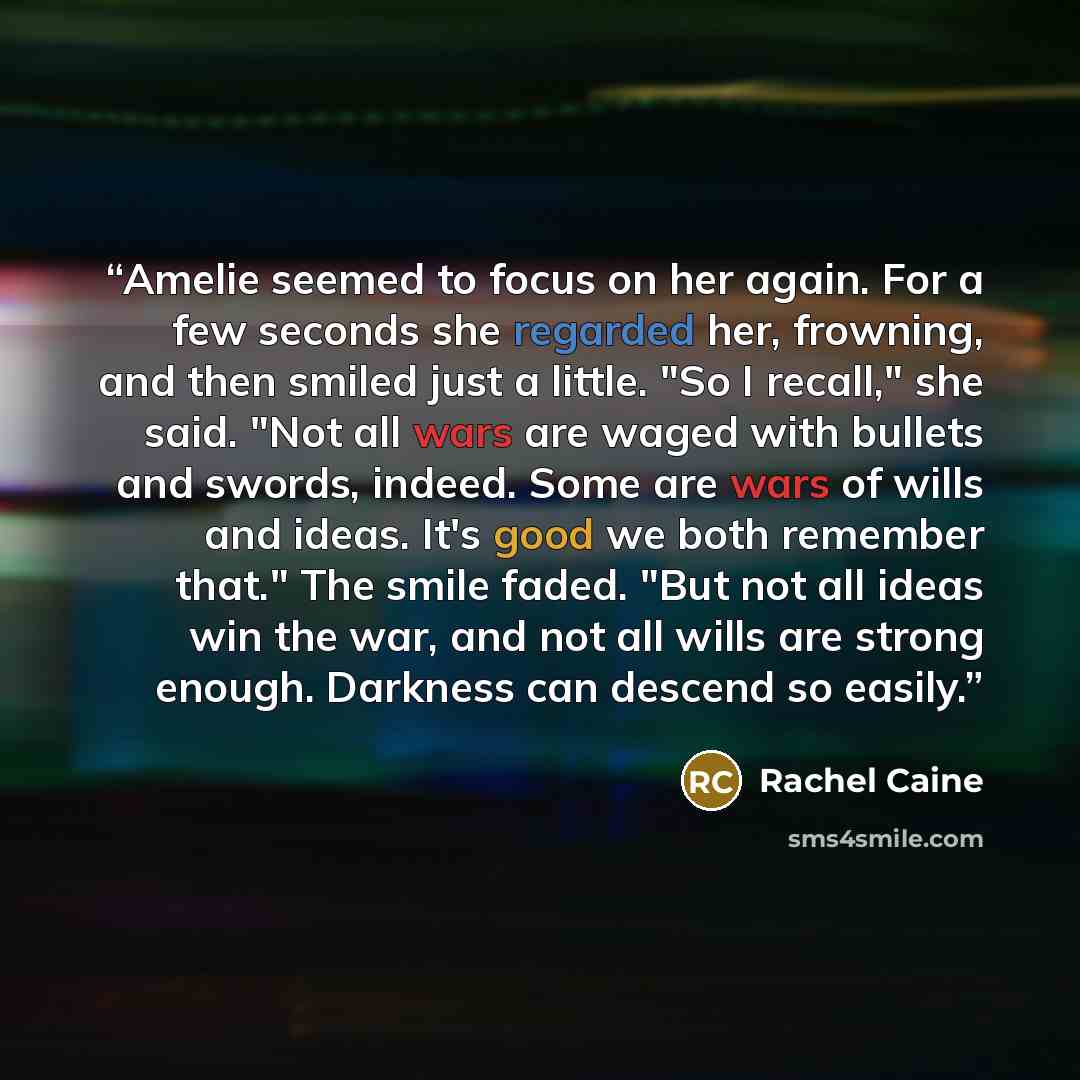 “Amelie seemed to focus on her again. For a few seconds she regarded her, frowning, and then smiled just a little. "So I recall," she said. "Not all wars are waged with bullets and swords, indeed. Some are wars of wills and ideas. It's good we both remember that." The smile faded. "But not all…” quote by Rachel Caine