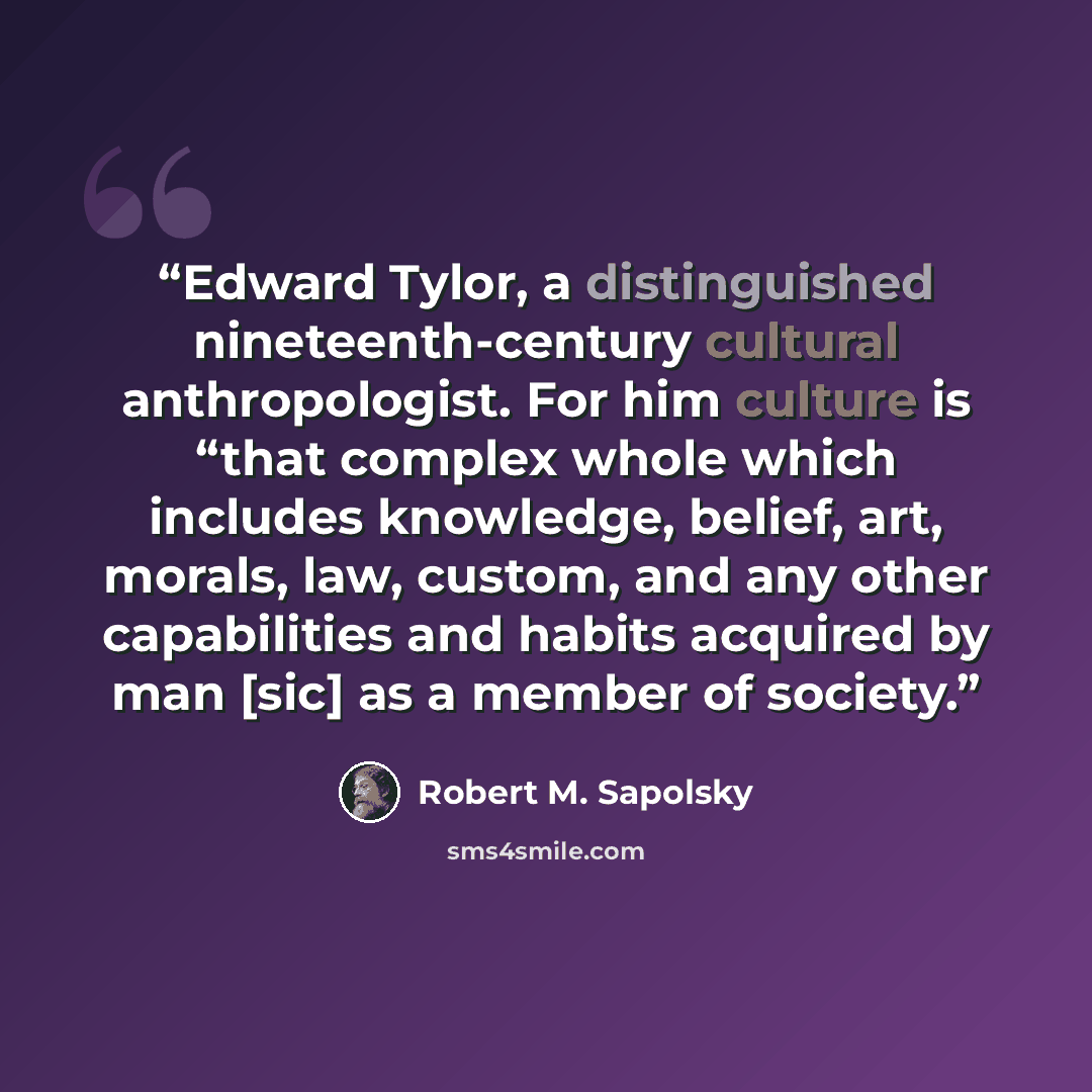 “Edward Tylor, a distinguished nineteenth-century cultural anthropologist. For him culture is “that complex whole which includes knowledge, belief, art, morals, law, custom, and any other capabilities and habits acquired by man [sic] as a member of society.” quote by Robert M. Sapolsky