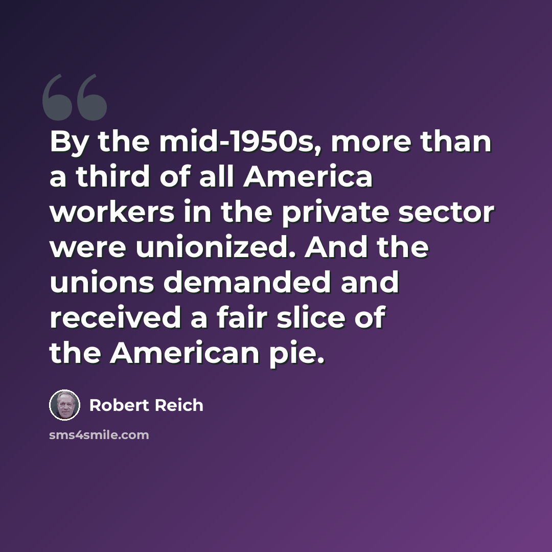 “By the mid-1950s, more than a third of all America workers in the private sector were unionized. And the unions demanded and received a fair slice of the American pie.” quote by Robert Reich