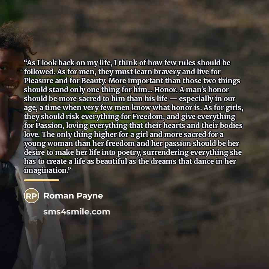 “As I look back on my life, I think of how few rules should be followed. As for men, they must learn bravery and live for Pleasure and for Beauty. More important than those two things should stand only one thing for him... Honor. A man's honor should be more sacred to him than his life — especially…” quote by Roman Payne
