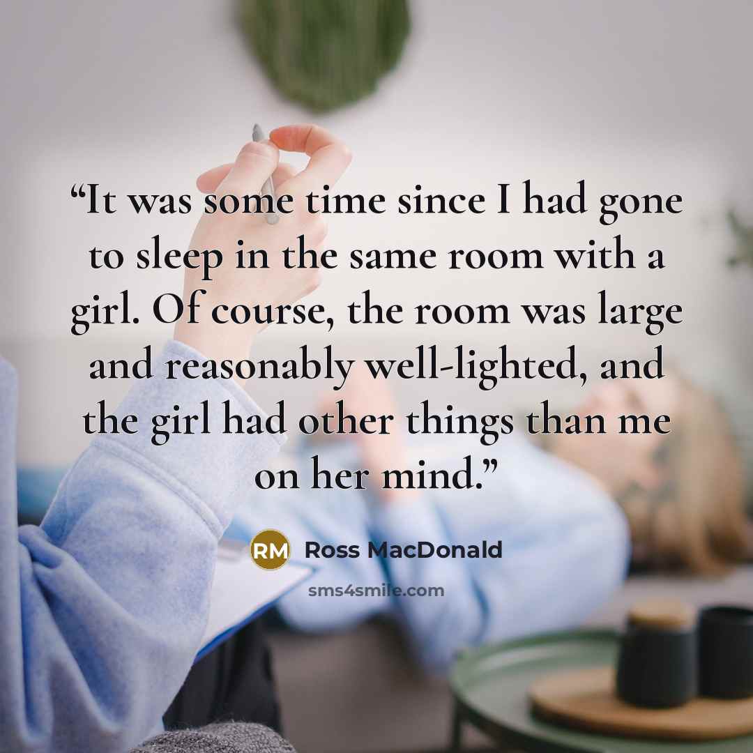 “It was some time since I had gone to sleep in the same room with a girl. Of course, the room was large and reasonably well-lighted, and the girl had other things than me on her mind.” quote by Ross MacDonald