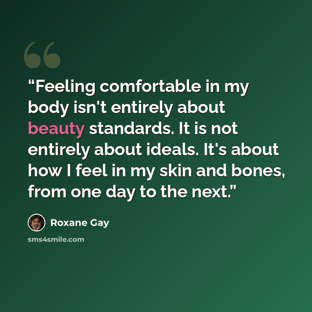“Feeling comfortable in my body isn't entirely about beauty standards. It is not entirely about ideals. It's about how I feel in my skin and bones, from one day to the next.” quote by Roxane Gay