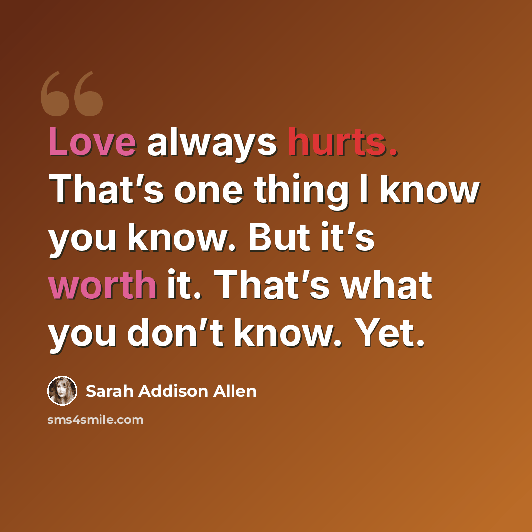 “Love always hurts. That’s one thing I know you know. But it’s worth it. That’s what you don’t know. Yet.” quote by Sarah Addison Allen