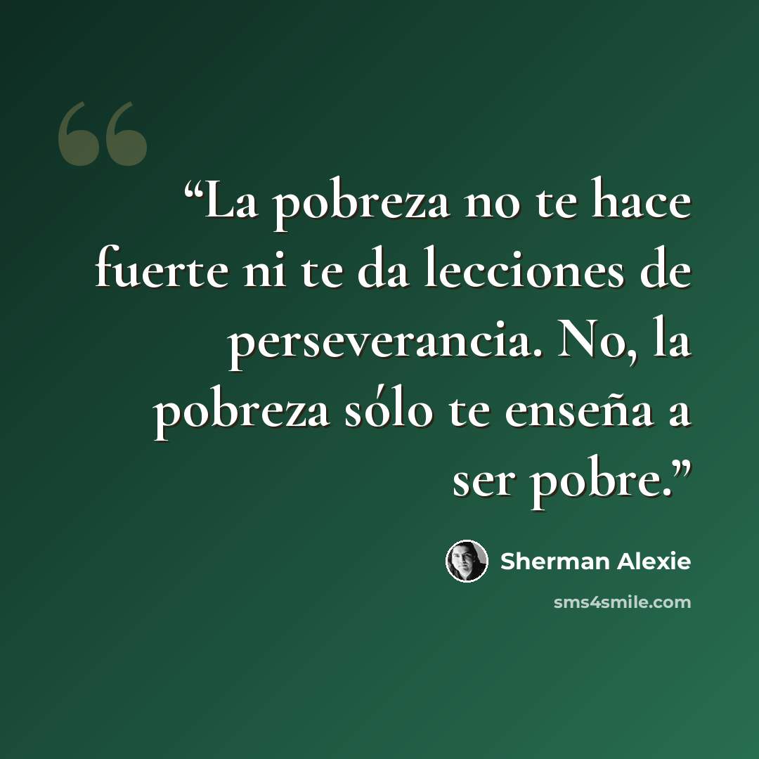 “La pobreza no te hace fuerte ni te da lecciones de perseverancia. No, la pobreza sólo te enseña a ser pobre.” quote by Sherman Alexie
