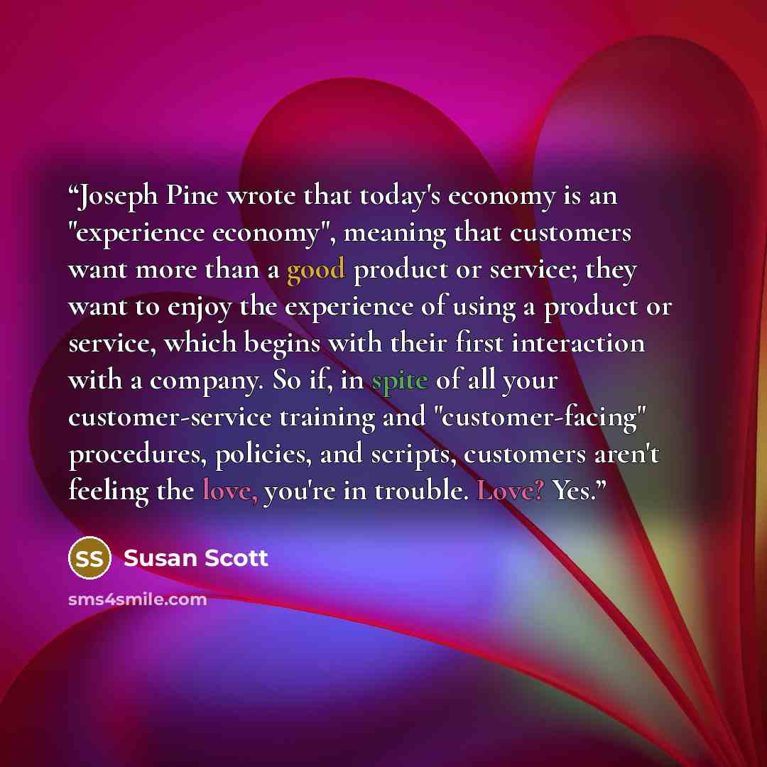 “Joseph Pine wrote that today's economy is an "experience economy", meaning that customers want more than a good product or service; they want to enjoy the experience of using a product or service, which begins with their first interaction with a company. So if, in spite of all your…” quote by Susan Scott