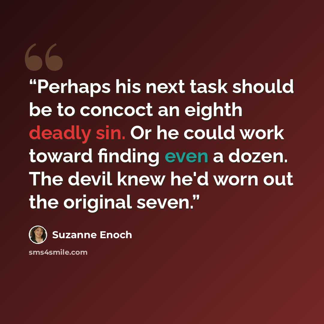 “Perhaps his next task should be to concoct an eighth deadly sin. Or he could work toward finding even a dozen. The devil knew he'd worn out the original seven.” quote by Suzanne Enoch