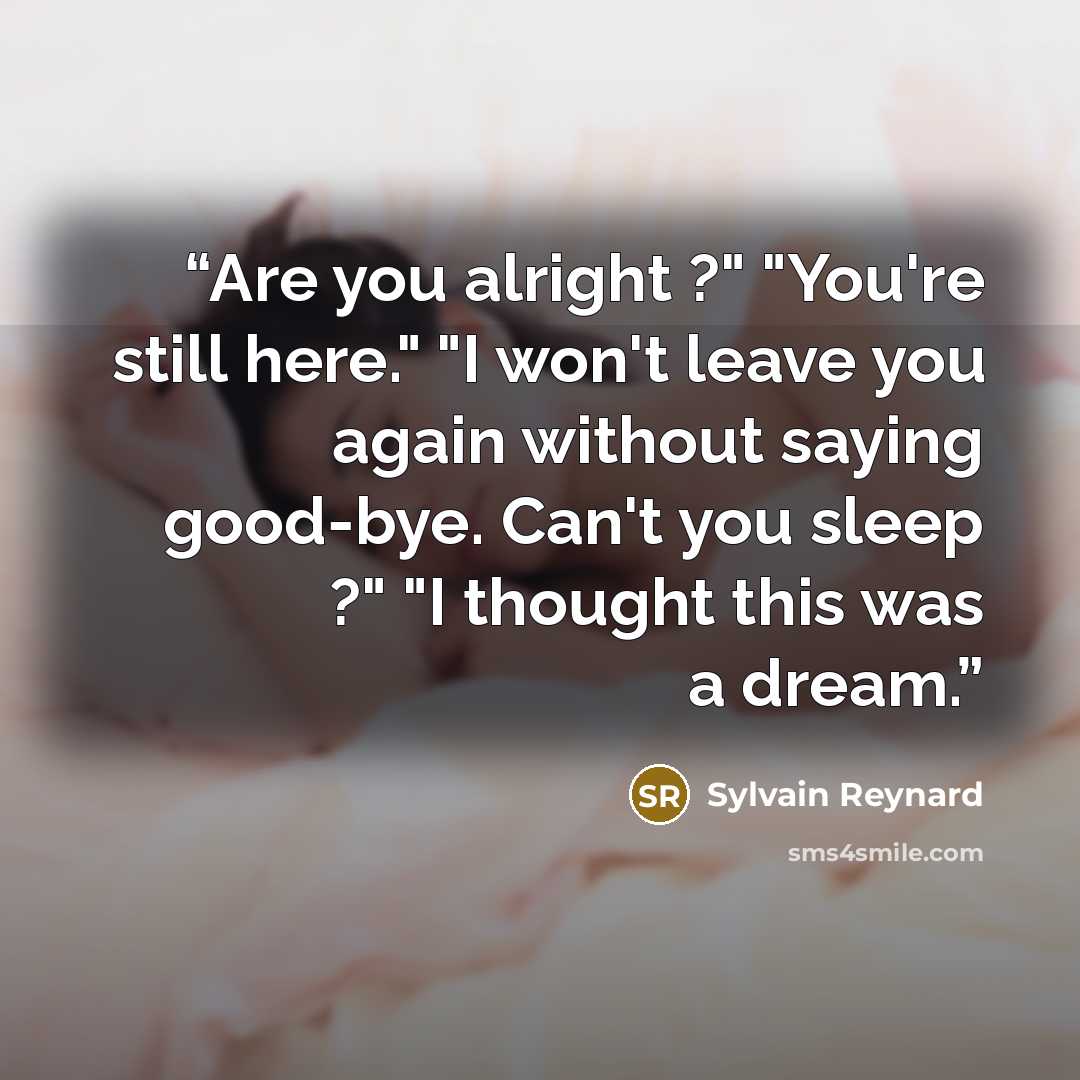 “Are you alright ?" "You're still here." "I won't leave you again without saying good-bye. Can't you sleep ?" "I thought this was a dream.” quote by Sylvain Reynard