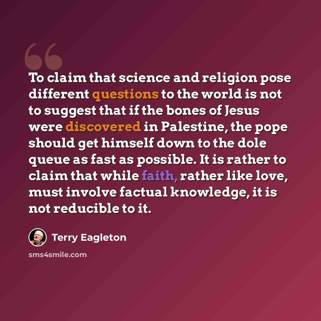“To claim that science and religion pose different questions to the world is not to suggest that if the bones of Jesus were discovered in Palestine, the pope should get himself down to the dole queue as fast as possible. It is rather to claim that while faith, rather like love, must involve factual…” quote by Terry Eagleton
