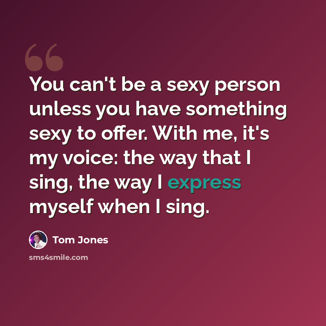 “You can't be a sexy person unless you have something sexy to offer. With me, it's my voice: the way that I sing, the way I express myself when I sing.” quote by Tom Jones