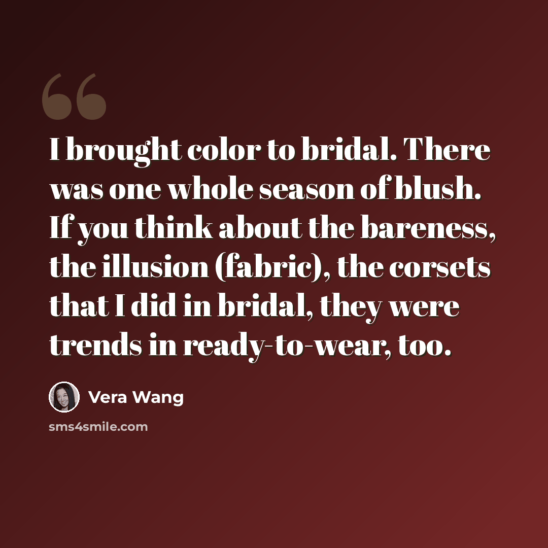 “I brought color to bridal. There was one whole season of blush. If you think about the bareness, the illusion (fabric), the corsets that I did in bridal, they were trends in ready-to-wear, too.” quote by Vera Wang