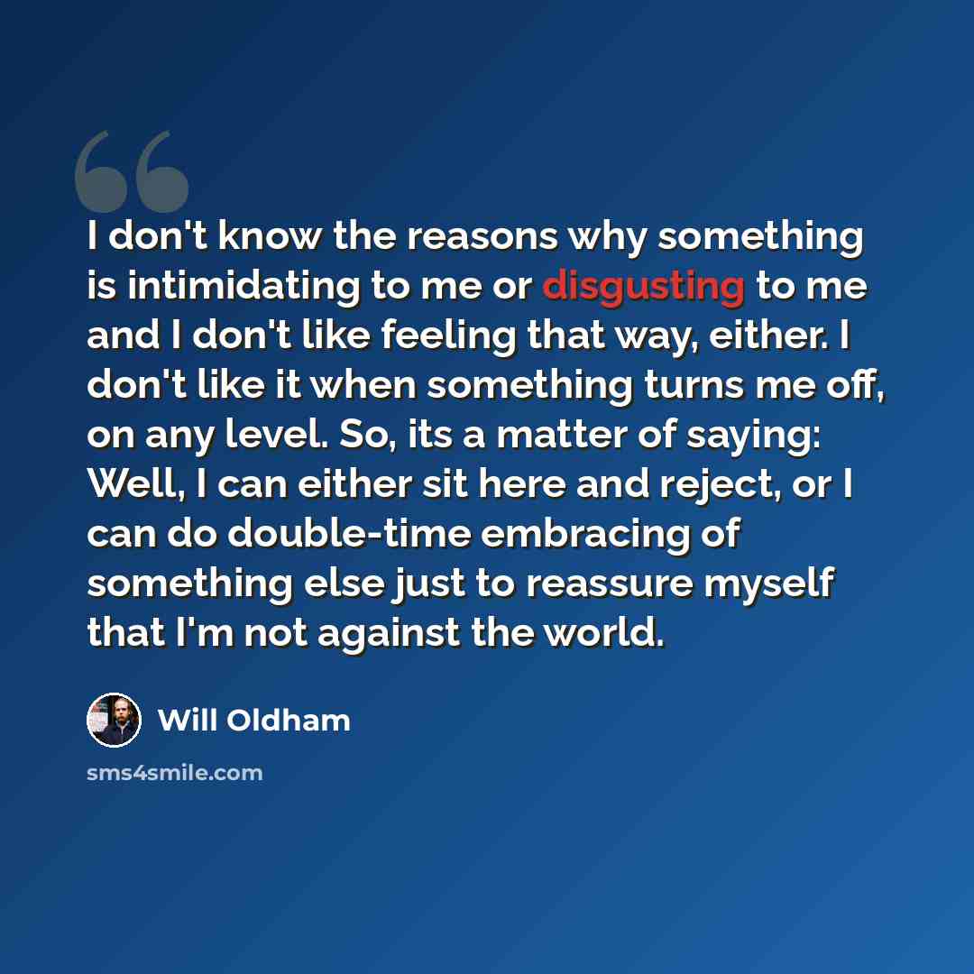 “I don't know the reasons why something is intimidating to me or disgusting to me and I don't like feeling that way, either. I don't like it when something turns me off, on any level. So, its a matter of saying: Well, I can either sit here and reject, or I can do double-time embracing of something…” quote by Will Oldham