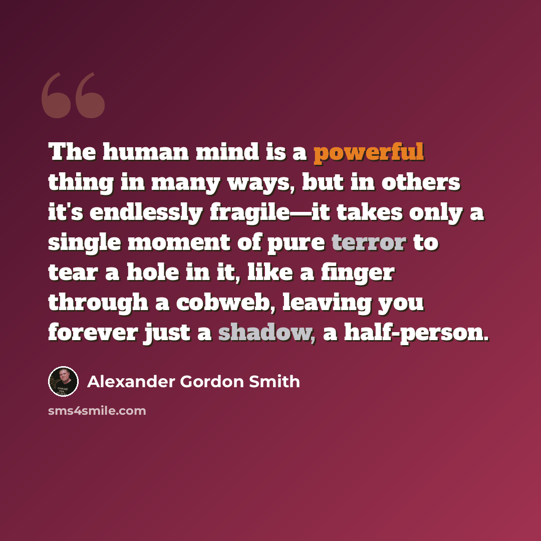 “The human mind is a powerful thing in many ways, but in others it's endlessly fragile—it takes only a single moment of pure terror to tear a hole in it, like a finger through a cobweb, leaving you forever just a shadow, a half-person.” quote by Alexander Gordon Smith
