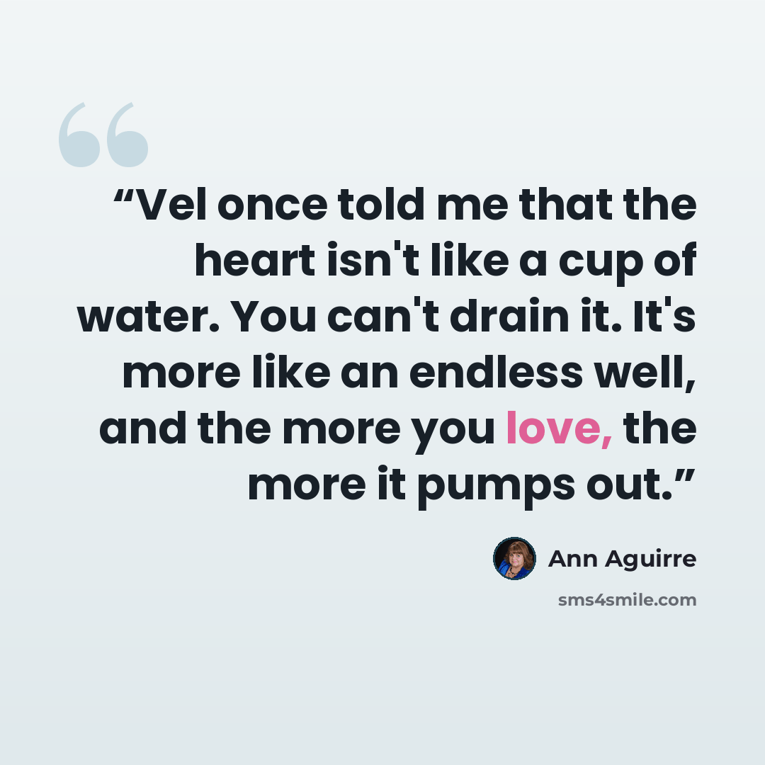 “Vel once told me that the heart isn't like a cup of water. You can't drain it. It's more like an endless well, and the more you love, the more it pumps out.” quote by Ann Aguirre