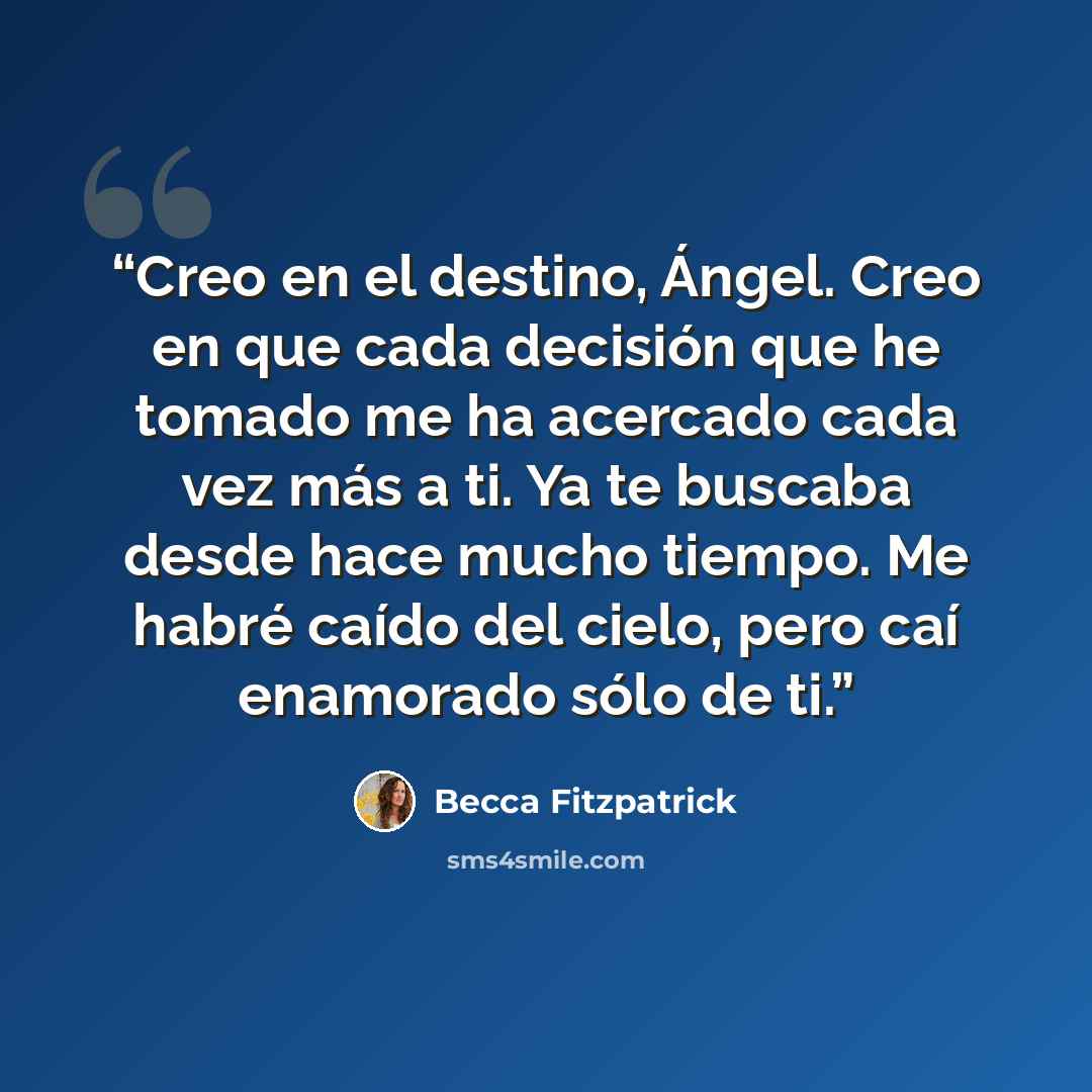 “Creo en el destino, Ángel. Creo en que cada decisión que he tomado me ha acercado cada vez más a ti. Ya te buscaba desde hace mucho tiempo. Me habré caído del cielo, pero caí enamorado sólo de ti.” quote by Becca Fitzpatrick