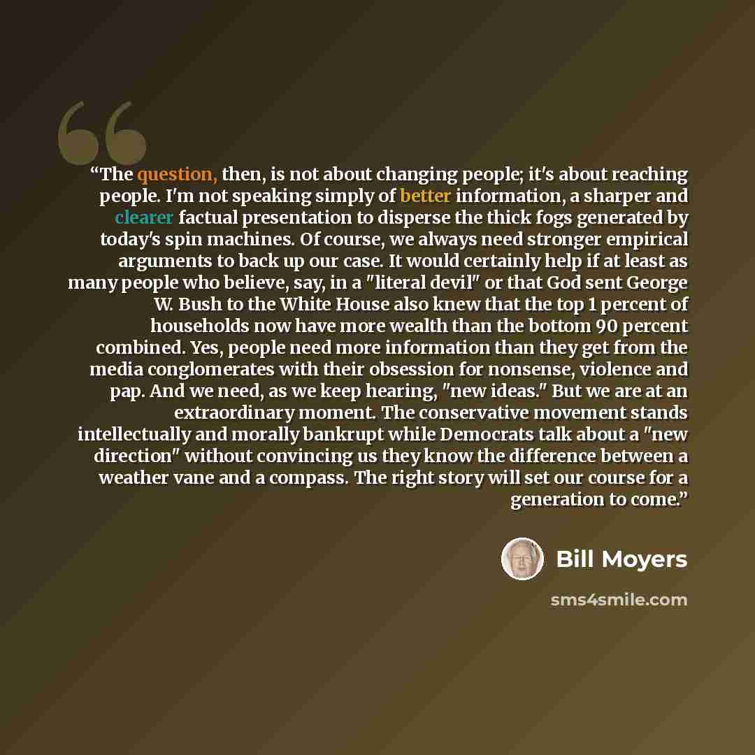 “The question, then, is not about changing people; it's about reaching people. I'm not speaking simply of better information, a sharper and clearer factual presentation to disperse the thick fogs generated by today's spin machines. Of course, we always need stronger empirical arguments to back up…” quote by Bill Moyers