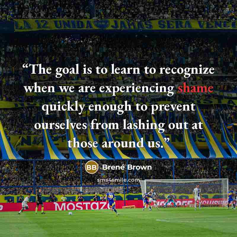 “The goal is to learn to recognize when we are experiencing shame quickly enough to prevent ourselves from lashing out at those around us.” quote by Brené Brown