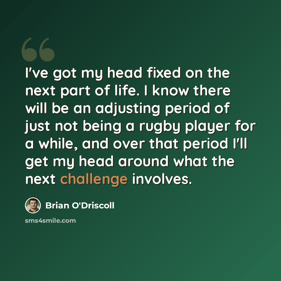 “I've got my head fixed on the next part of life. I know there will be an adjusting period of just not being a rugby player for a while, and over that period I'll get my head around what the next challenge involves.” quote by Brian O'Driscoll