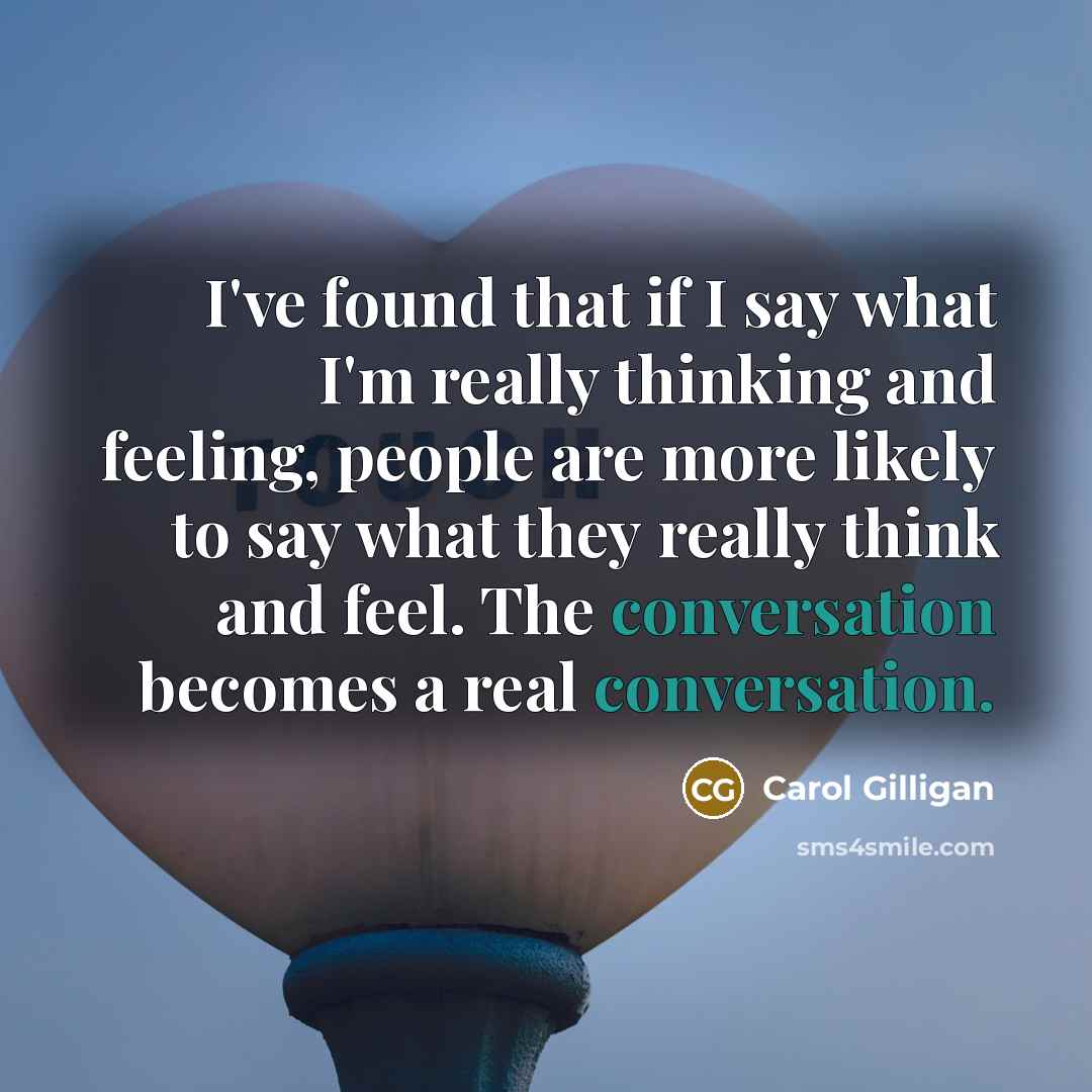 “I've found that if I say what I'm really thinking and feeling, people are more likely to say what they really think and feel. The conversation becomes a real conversation.” quote by Carol Gilligan