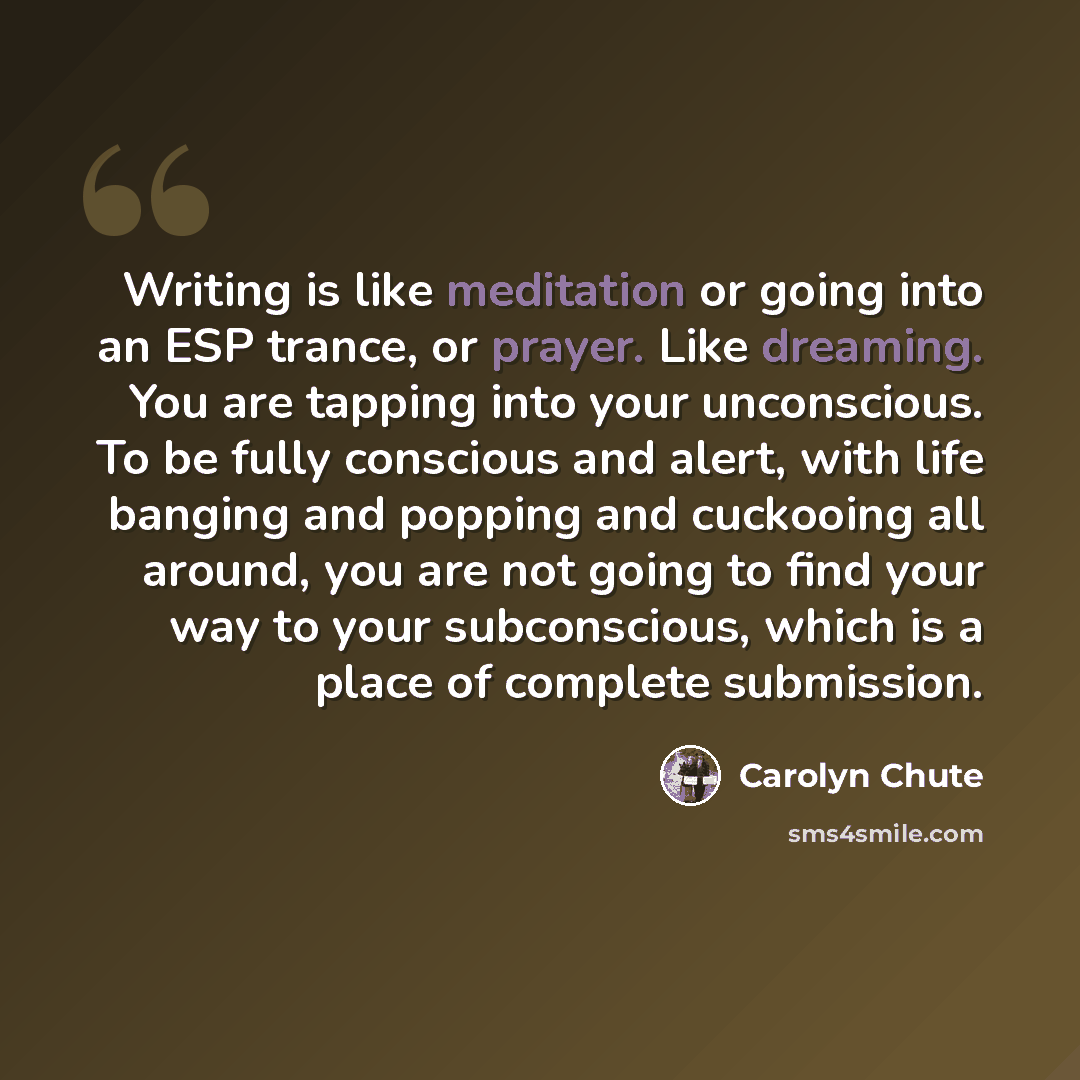 “Writing is like meditation or going into an ESP trance, or prayer. Like dreaming. You are tapping into your unconscious. To be fully conscious and alert, with life banging and popping and cuckooing all around, you are not going to find your way to your subconscious, which is a place of complete…” quote by Carolyn Chute