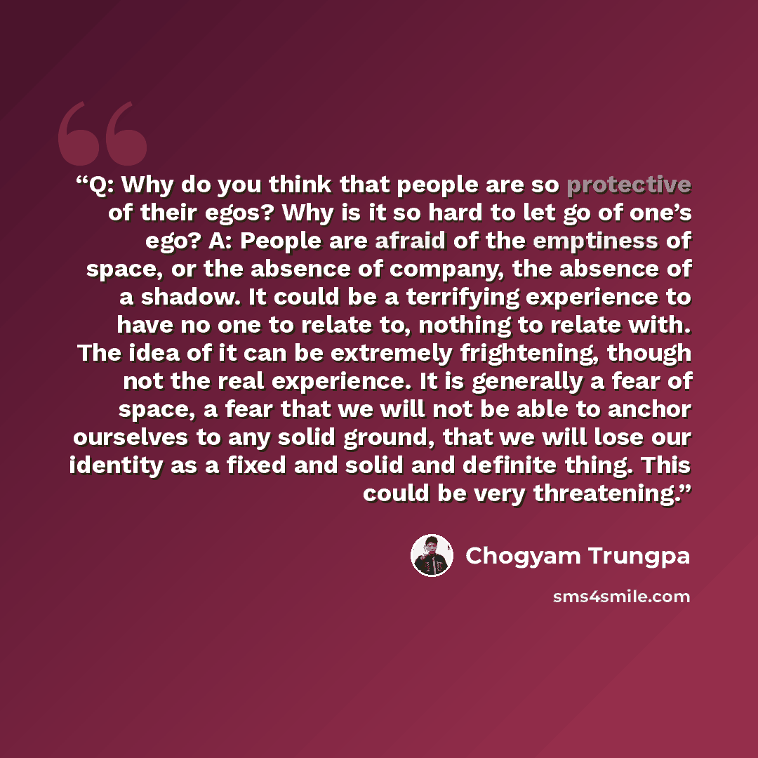 “Q: Why do you think that people are so protective of their egos? Why is it so hard to let go of one’s ego? A: People are afraid of the emptiness of space, or the absence of company, the absence of a shadow. It could be a terrifying experience to have no one to relate to, nothing to relate with…” quote by Chögyam Trungpa
