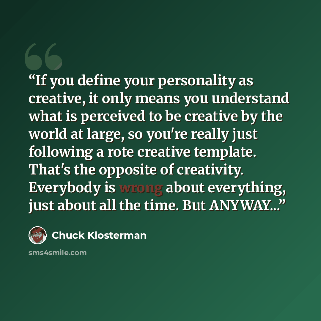 “If you define your personality as creative, it only means you understand what is perceived to be creative by the world at large, so you're really just following a rote creative template. That's the opposite of creativity. Everybody is wrong about everything, just about all the time. But ANYWAY...” quote by Chuck Klosterman