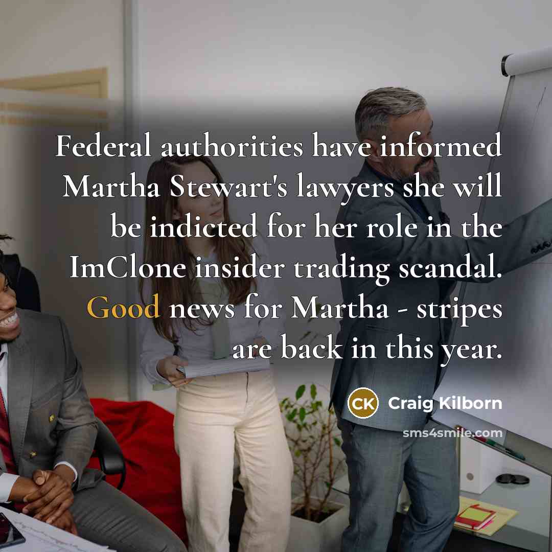 “Federal authorities have informed Martha Stewart's lawyers she will be indicted for her role in the ImClone insider trading scandal. Good news for Martha - stripes are back in this year.” quote by Craig Kilborn