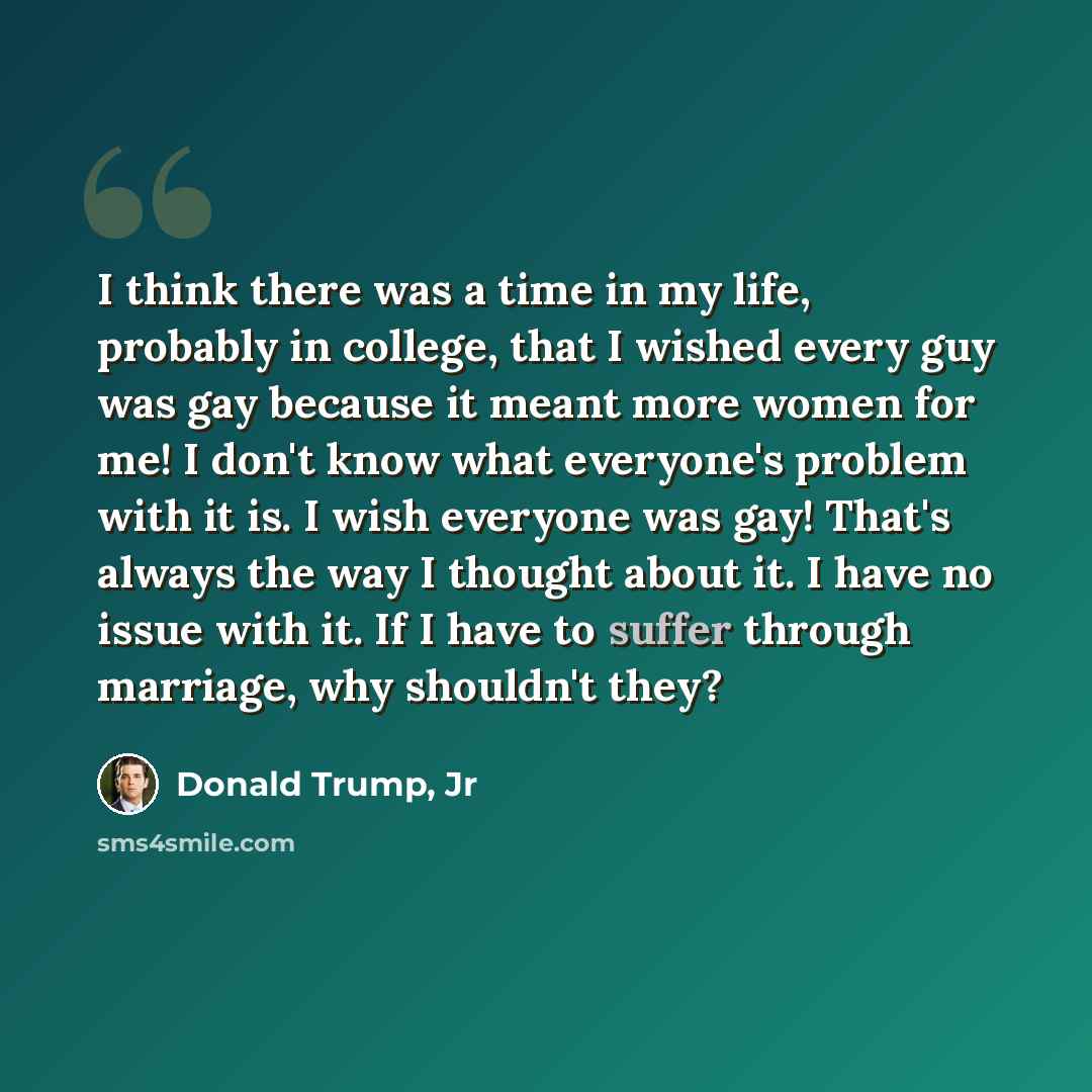 “I think there was a time in my life, probably in college, that I wished every guy was gay because it meant more women for me! I don't know what everyone's problem with it is. I wish everyone was gay! That's always the way I thought about it. I have no issue with it. If I have to suffer through…” quote by Donald Trump, Jr