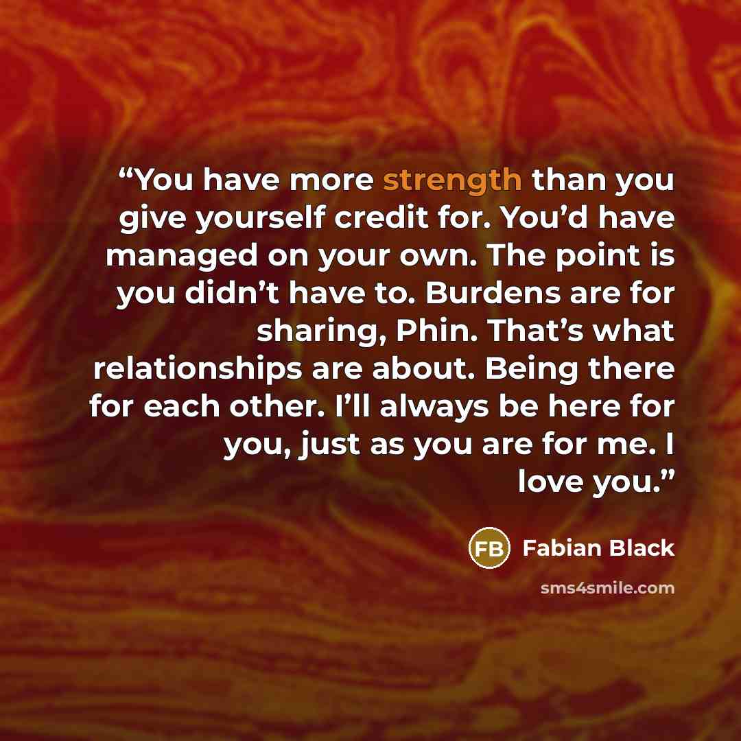 “You have more strength than you give yourself credit for. You’d have managed on your own. The point is you didn’t have to. Burdens are for sharing, Phin. That’s what relationships are about. Being there for each other. I’ll always be here for you, just as you are for me. I love you.” quote by Fabian Black