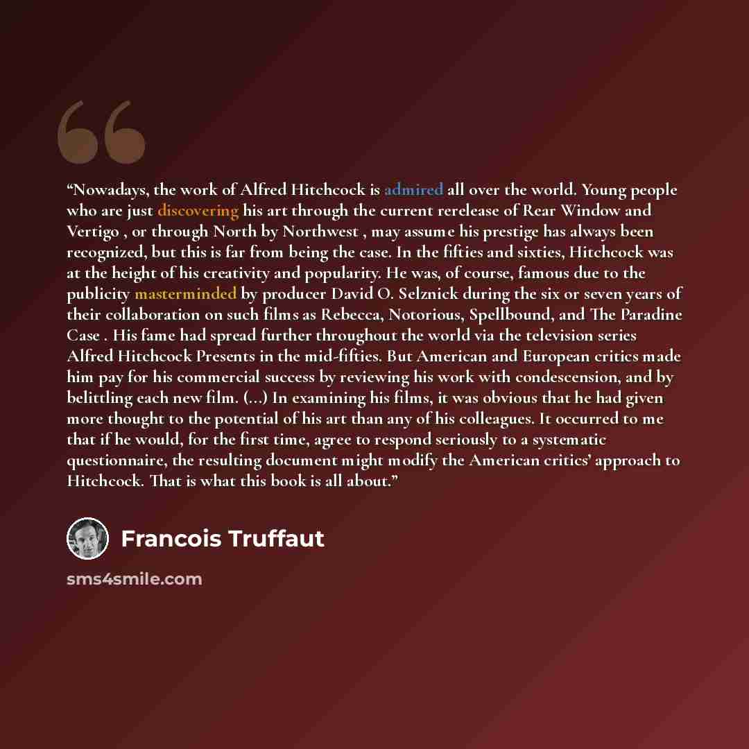“Nowadays, the work of Alfred Hitchcock is admired all over the world. Young people who are just discovering his art through the current rerelease of Rear Window and Vertigo , or through North by Northwest , may assume his prestige has always been recognized, but this is far from being the case. In…” quote by François Truffaut