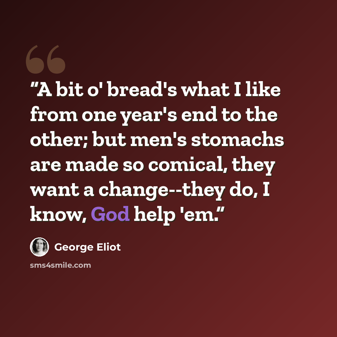 “A bit o' bread's what I like from one year's end to the other; but men's stomachs are made so comical, they want a change--they do, I know, God help 'em.” quote by George Eliot